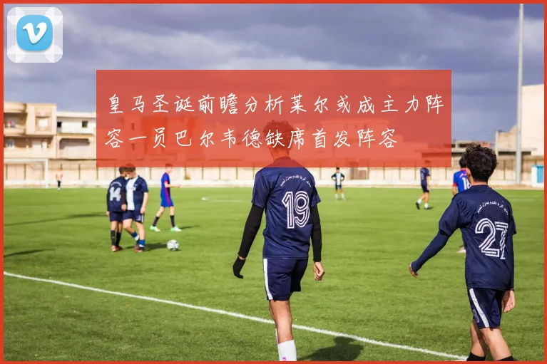 皇马圣诞前瞻分析莱尔或成主力阵容一员巴尔韦德缺席首发阵容